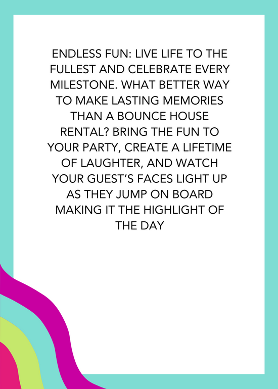 Endless fun: Live life to the fullest and celebrate every milestone. What better way to make lasting memories than a bounce house rental? Bring the fun to your party, create a lifetime of laughter, and watch your guest’s faces light up as they jump on board making it the highlight of the day. 