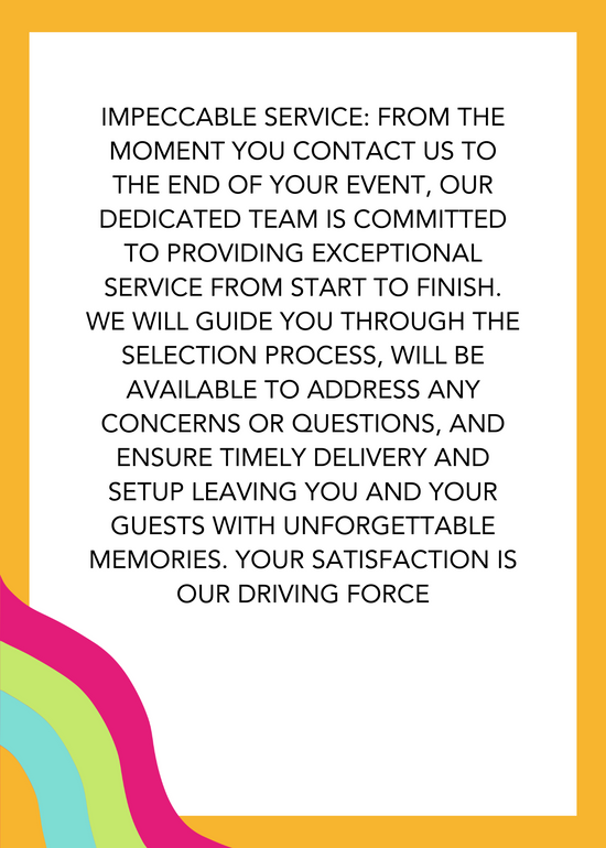 Impeccable service: From the moment you contact us to the end of your event, our dedicated team is committed to providing exceptional top-notch service from start to finish. We will guide you through the selection process, will be available to address any concerns or questions, and ensure timely delivery and setup leaving you and your guests with unforgettable memories. Your satisfaction is our driving force!